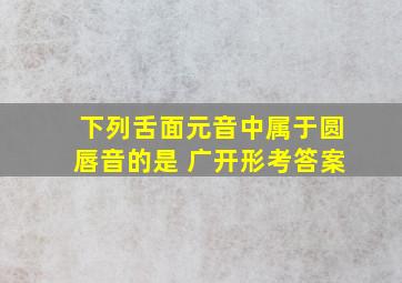 下列舌面元音中属于圆唇音的是 广开形考答案